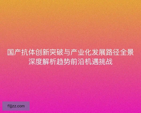 国产抗体创新突破与产业化发展路径全景深度解析趋势前沿机遇挑战