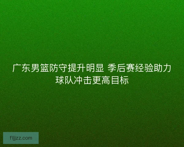 广东男篮防守提升明显 季后赛经验助力球队冲击更高目标