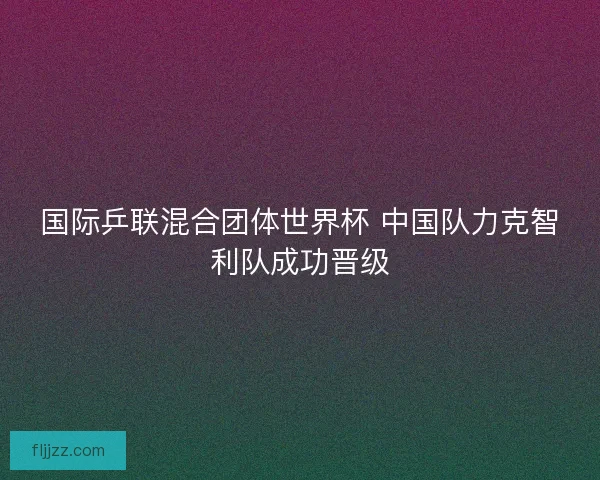 国际乒联混合团体世界杯 中国队力克智利队成功晋级